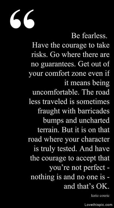 Be fearless. Have the courage to take risks. Go where  there are no guarantees. Get out of your comfort zone even if  it means being uncomfortable. The.. Katic Couric