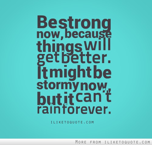 Be strong now, because things will get better. It might be stormy now, but it can't rain forever