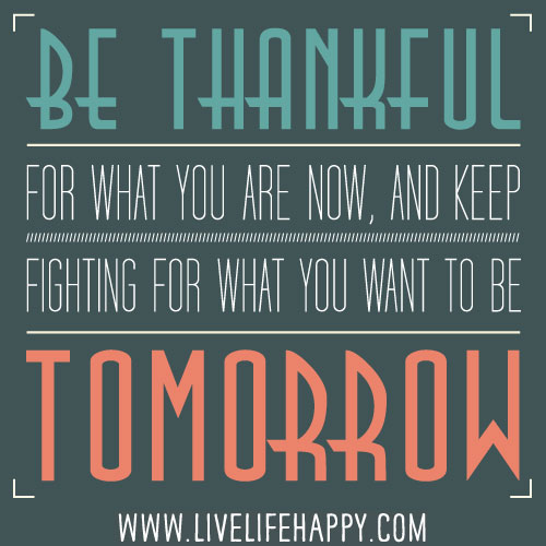 Be thankful for what you are now, and keep fighting for what you want to be tomorrow