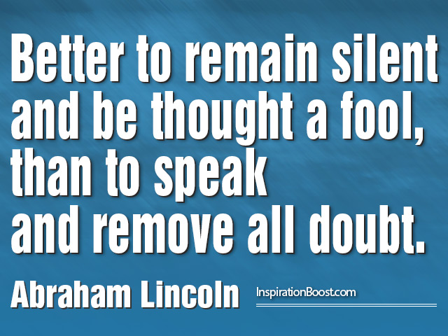 Better to remain silent and be thought a fool than to speak out and remove all doubt. Abraham Lincoln