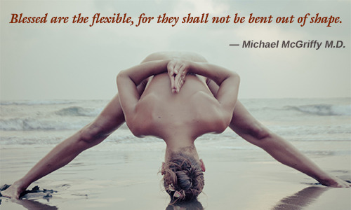 Blessed are the flexible, for they shall not be bent out of shape. MICHAEL MCGRIFFY M.D.