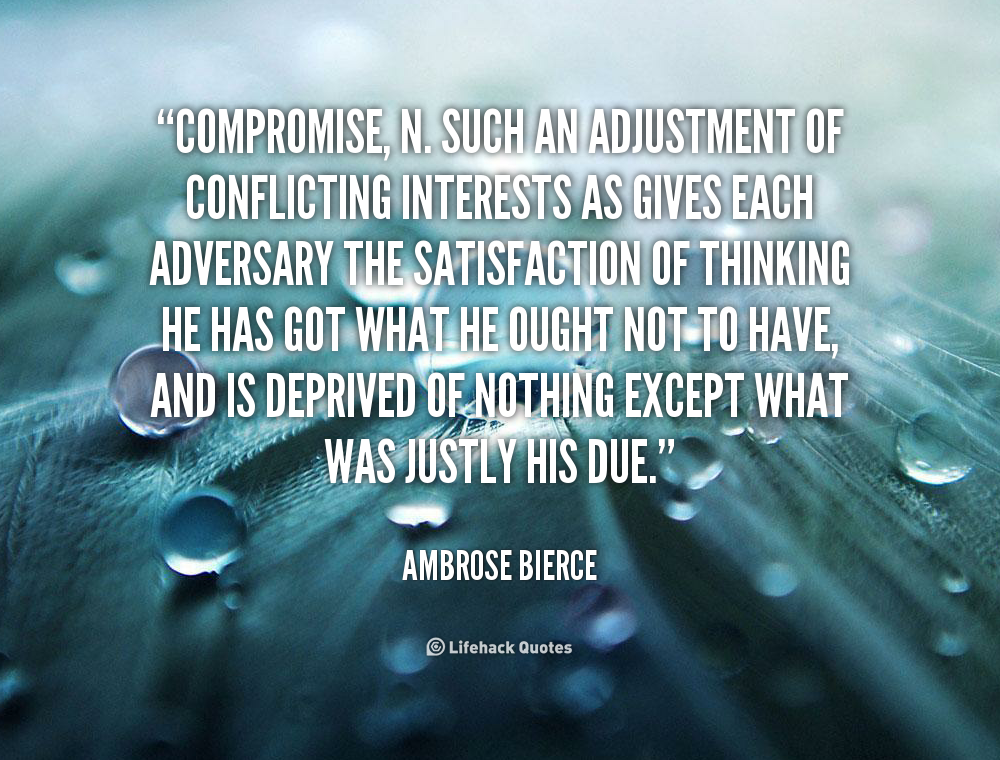 COMPROMISE, n. Such an adjustment of conflicting interests as gives each adversary the satisfaction of thinking he has got what he ought not to have.. Ambrose Bierce
