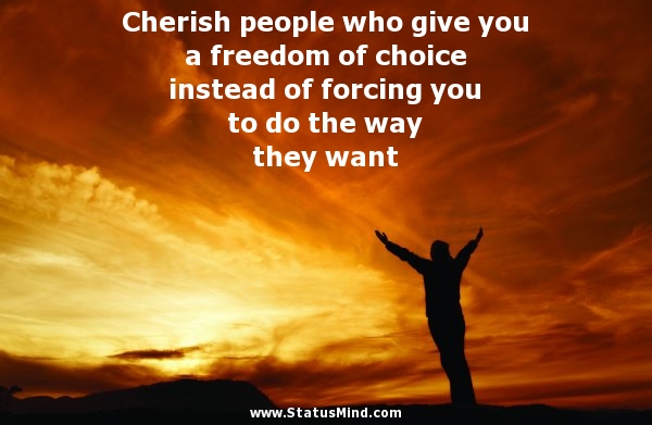 Cherish people who give you a freedom of choice instead of forcing you to do the way they want