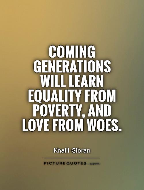 Coming generations will learn equality from poverty, and love from woes. Khalil Gibran