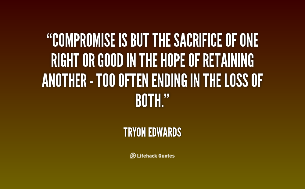 "Compromise is but the sacrifice of one right or good in the hope of retaining another- too often ending in the loss of both." Tryon Edwards