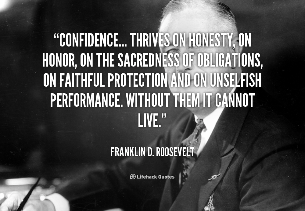 Confidence... thrives on honesty, on honor, on the sacredness of obligations, on faithful protection and on unselfish performance. Without them it cannot live. Franklin D. Roosevelt