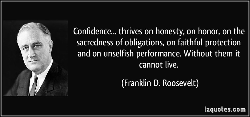 Confidence...thrives on honesty, on honor, on the sacredness of obligations, on faithful protection and on unselfish performance. Without them it cannot live. Franklin D. Roosevelt