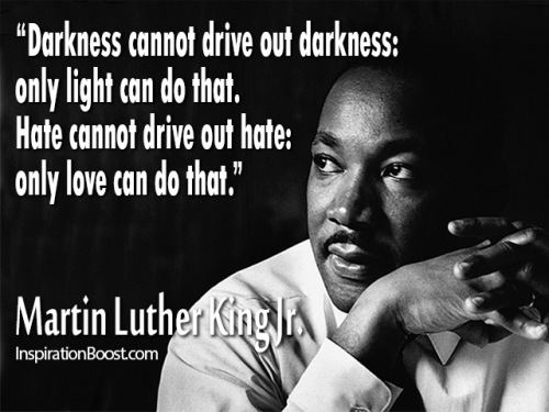 Darkness cannot drive out darkness; only light can do that. Hate cannot drive out hate; only love can do that. Martin Luther King, Jr.