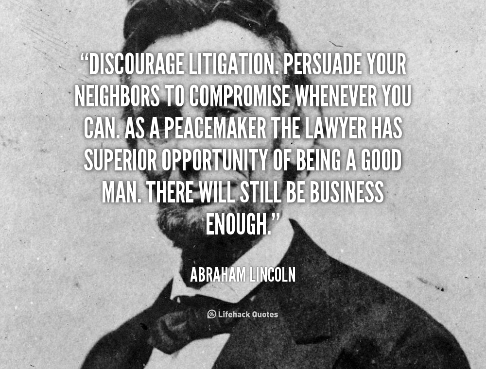 Discourage litigation. Persuade your neighbors to compromise whenever you can. As a peacemaker the lawyer has superior opportunity of being a good.. Abraham Lincoln