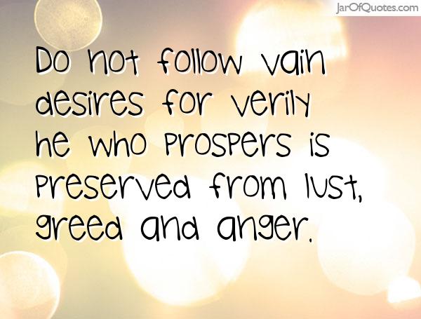 Do not follow vain desires; for verily he who prospers is preserved from lust, greed and anger