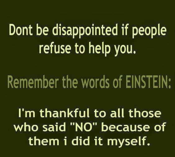 Don`t be disappointed if people refuse to help you. Remember the words of Einstein'I am thankful to all those who said no. Because of them, I did it myself