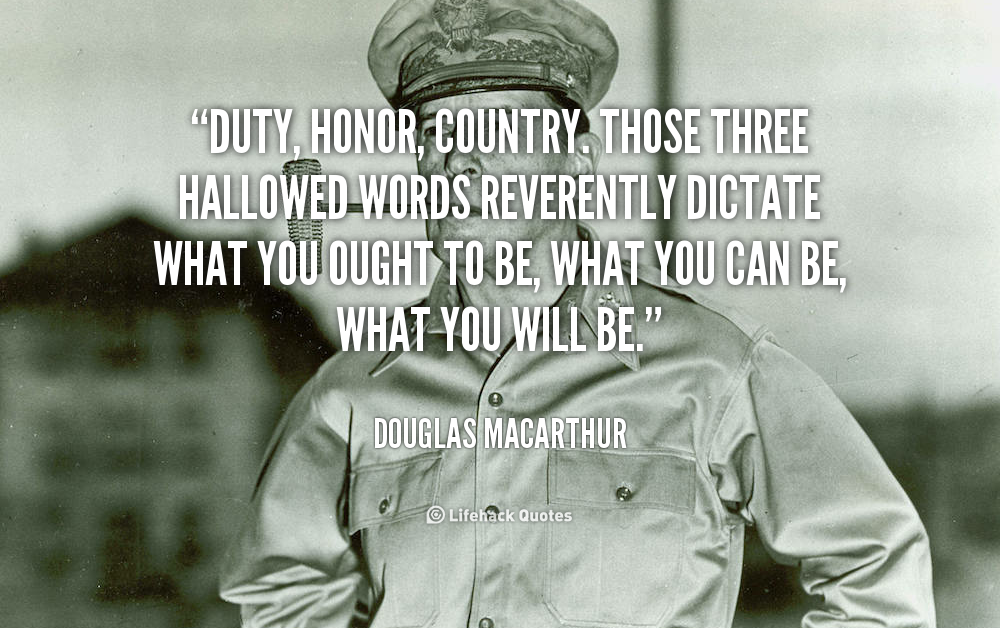 Duty, Honor, Country. Those three hallowed words reverently dictate what you ought to be, what you can be, what you will be. Douglas MacArthur