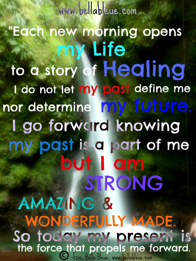 Each new morning opens My Life to a story of Healing I do not let my past define me nor determine my future. I go forward knowing my past is a part of me but i am strong amazing & wonderfully made..