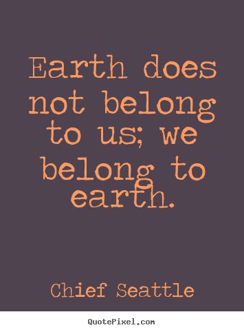 Earth does not belong to us, we belong to earth. Chief Seattle