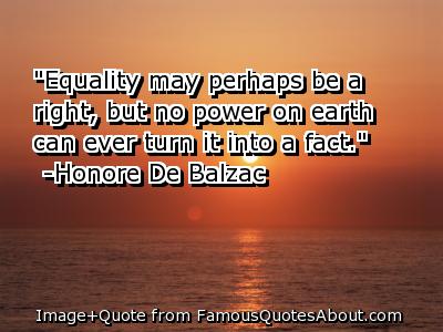 Equality may perhaps be a right, but no power on earth can ever turn it into a fact. Honore de Balzac