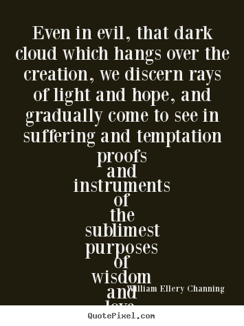 Even in evil, that dark cloud which hangs over the creation, we discern rays of light and hope, and gradually come to see in suffering and .. William Ellery Channing