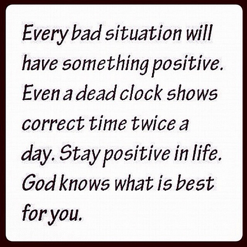 Every bad situation will have something positive. Even a dead clock shows correct time twice a day. Stay positive in life. God knows...