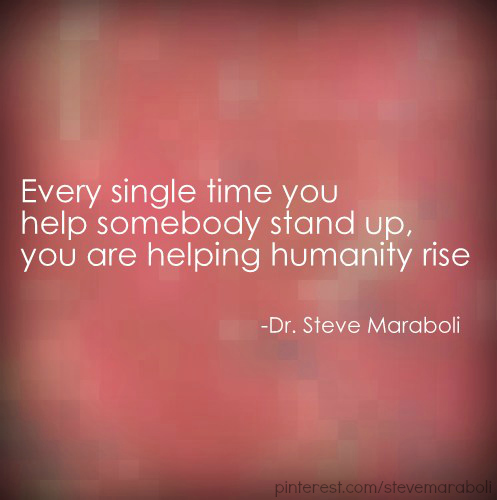 Every single time you help somebody stand up you are helping humanity rise. Steve Maraboli