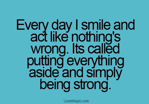 Everyday I smile and act like nothing's wrong. It's called putting everything aside and simply being strong