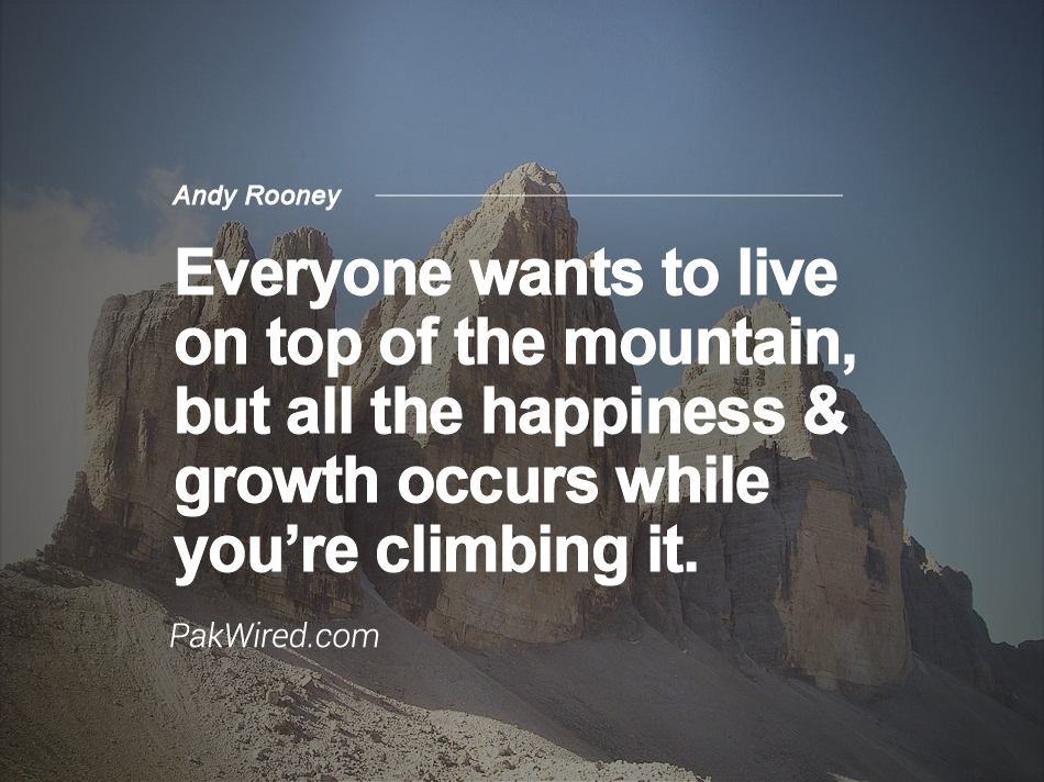 Everyone wants to live on top of the mountain, but all the happiness and growth occurs while you're climbing it. Andy Rooney