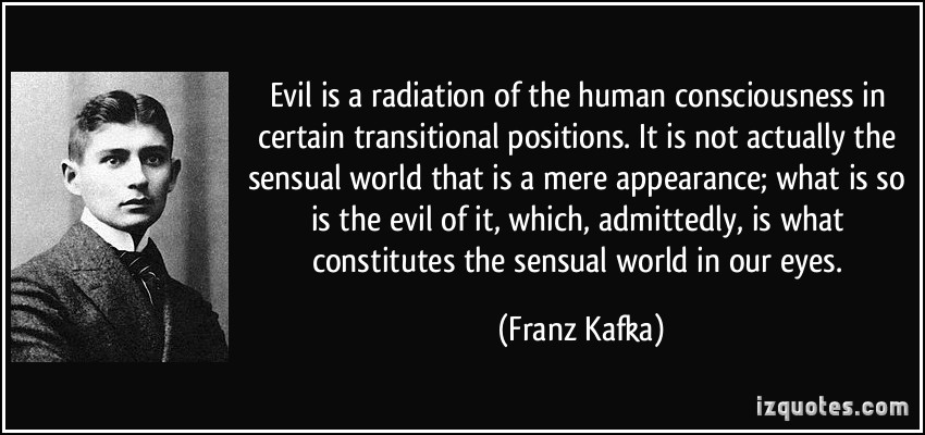 Evil is a radiation of the human consciousness in certain transitional positions. It is not actually the sensual world that is a mere appearance ... Franz Kafka