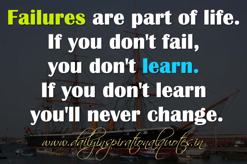 Failure is a part of life. If you don't fail, you don't learn. If you don't learn, you'll never change