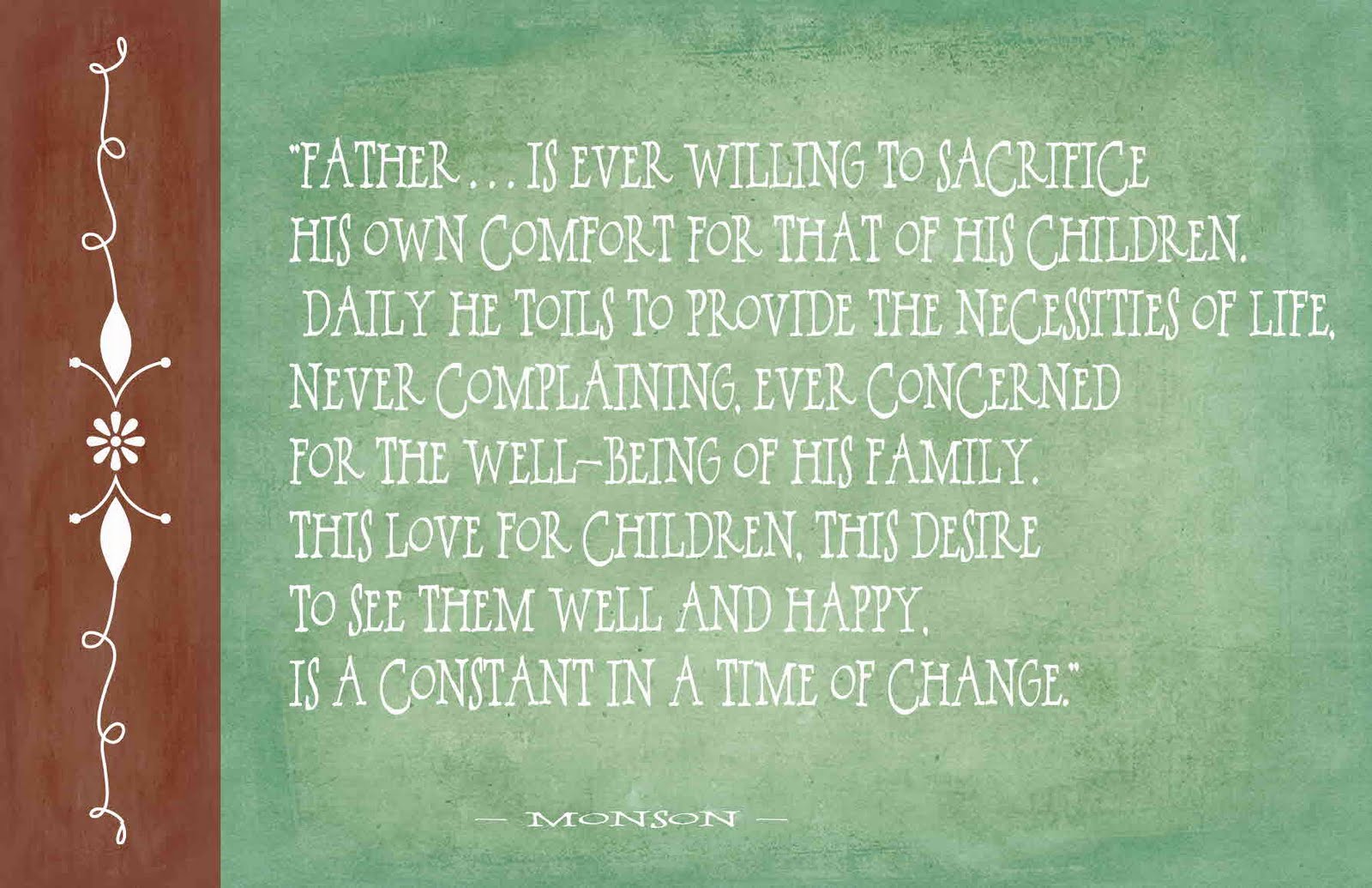 Father is ever willing to sacrifice his own comfort for that of his children. Daily he toils to provide the necessities of life, never complaining, ever concerned for the ... Monson