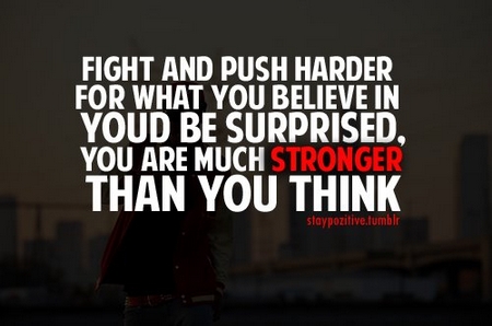 Fight and push harder for what you believe in, you'd be surprised, you are much stronger than you think