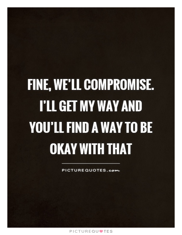 Fine, we'll compromise. I'll get my way & you'll find a way to be okay with that