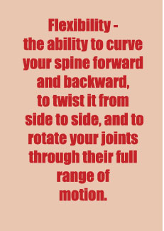 Flexibility the ability to curve your spine forward and backward, to twist it from side to side, and to rotate your joints through their full range of motion
