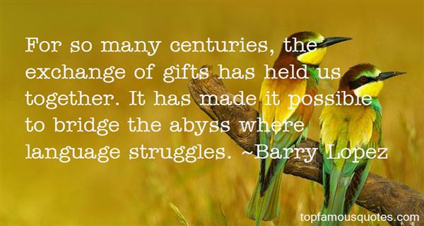 For so many centuries, the exchange of gifts has held us together. It has made it possible to bridge the abyss where language struggles. Barry Lopez