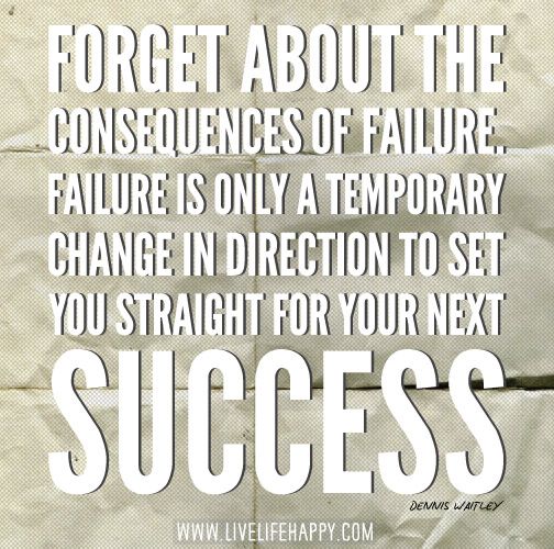 Forget about the consequences of failure. Failure is only a temporary change in direction to set you straight for your next success. Denis Waitley