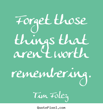 Forget those things that aren't worth remembering. Tim Foley