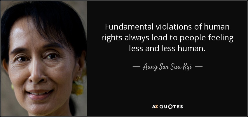 Fundamental violations of human rights always lead to people feeling less and less human. Aung San Suu Kyi