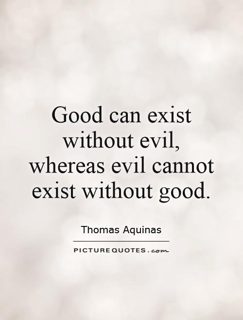 Good can exist without evil, whereas evil cannot exist without good. Thomas Aquinas