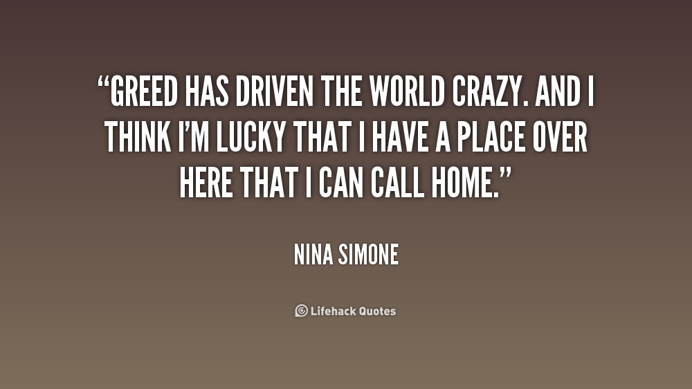 Greed has driven the world crazy. And I think I'm lucky that I have a place over here that I can call home. Nina Simone