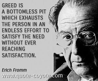 Greed is a bottomless pit which exhausts the person in an endless effort to satisfy the need without ever reaching satisfaction. Erich Fromm