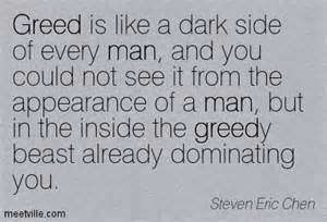 Greed is like a dark side of every man, and you could not see it from the appearance of a man, but in the inside the greedy beast already dominating you. Steven Eric Chen