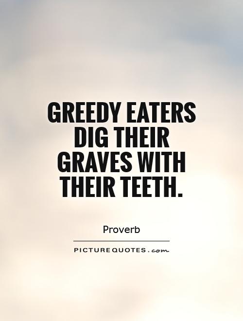 Greedy eaters dig their graves with their teeth
