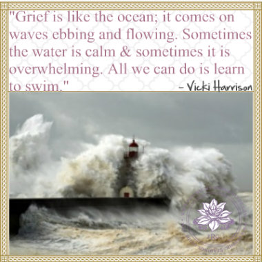Grief is like the ocean; it comes on waves ebbing and flowing. Sometimes the water is calm, and sometimes it is overwhelming. All we can do is learn to swim. Vicki Harrison