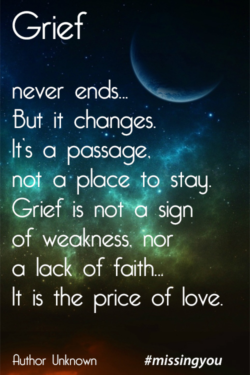 Grief never ends… But it changes. It's a passage, not a place to stay. Grief is not a sign of weakness, nor a lack of faith… It is the price of love.