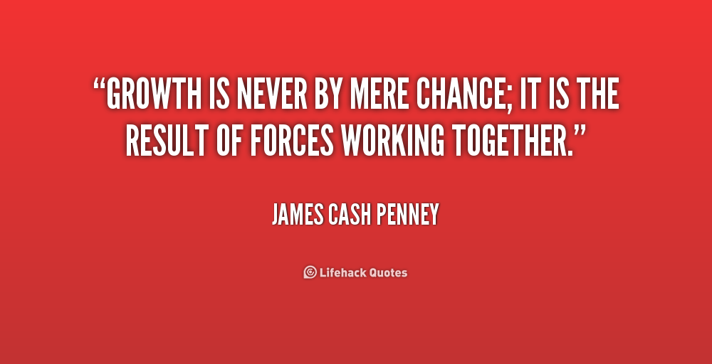 Growth is never by mere chance; it is the result of forces working together. James Cash Penney