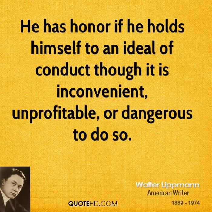 He has honor if he holds himself to an ideal of conduct though it is inconvenient, unprofitable, or dangerous to do so. Walter Lippmann