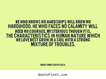He who knows no hardships will know no hardihood. He who faces no calamity will need no courage. Mysterious though it is, ... Harry Emerson Fosdick