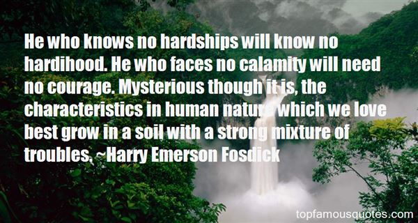He who knows no hardships will know no hardihood. He who faces no calamity will need no courage. Mysterious though it is, the characteristics in human nature ... Harry Emerson Fosdick