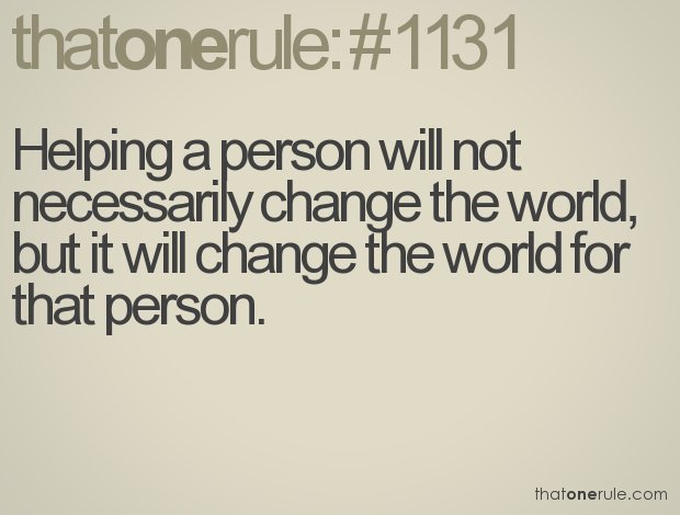 Helping a person will not necessarily change the world, but it will change the world for that person