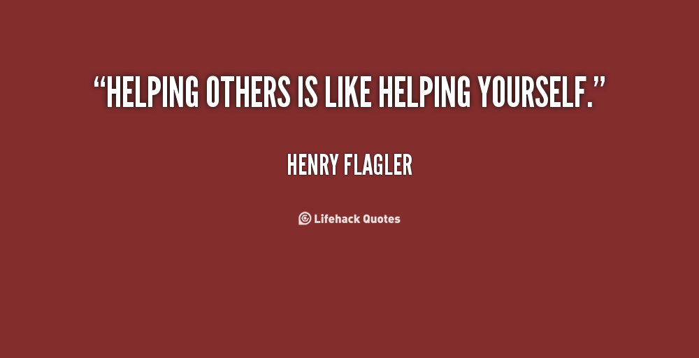 Helping others is like helping yourself. Henry Flagler