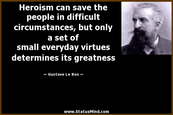 Heroism can save the people in difficult circumstances, but only a set of small everyday virtues determines its greatness. Gustave Le Bon