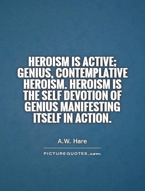 Heroism is active; genius, contemplative heroism. Heroism is the self devotion of genius manifesting itself in action. A. W Hare