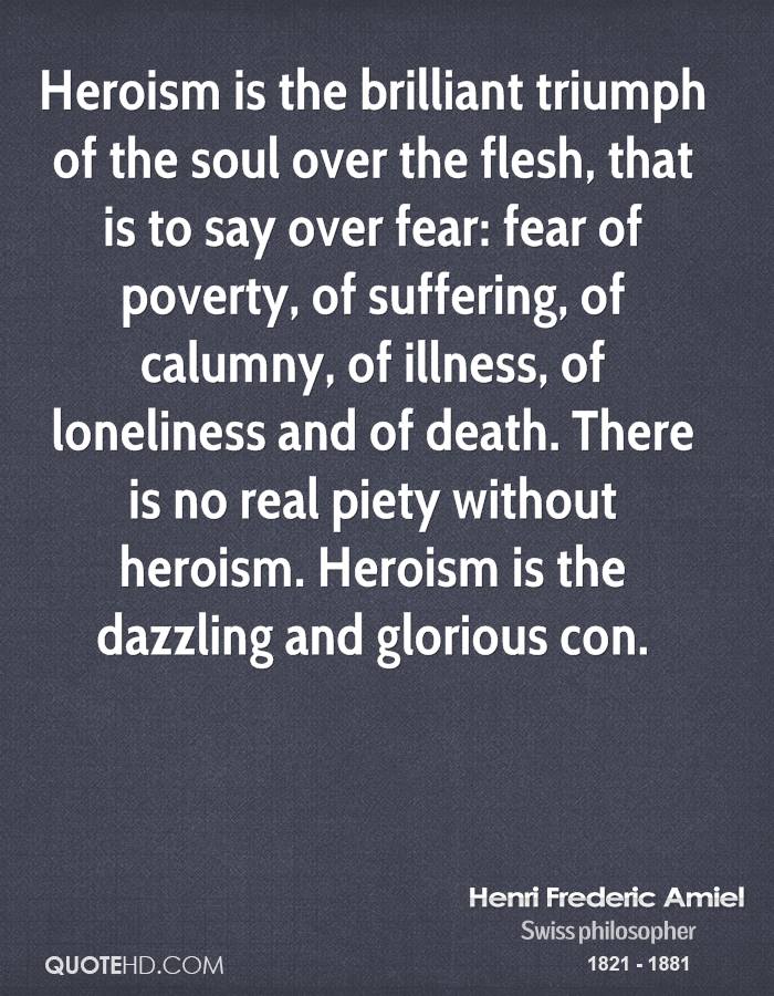 Heroism is the brilliant triumph of the soul over the flesh, that is to say over fear, fear of poverty, of suffering, of calumny, of illness... Henri Frederic Amiel